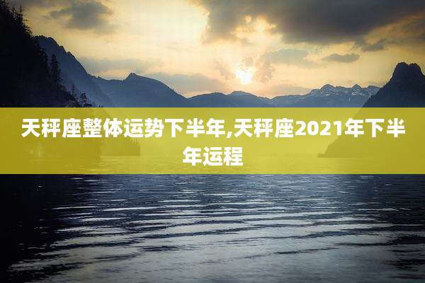 天秤座整体运势下半年,天秤座2021年下半年运程