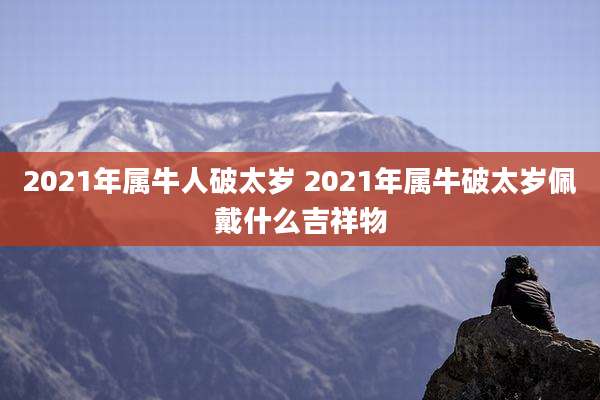 2021年属牛人破太岁 2021年属牛破太岁佩戴什么吉祥物