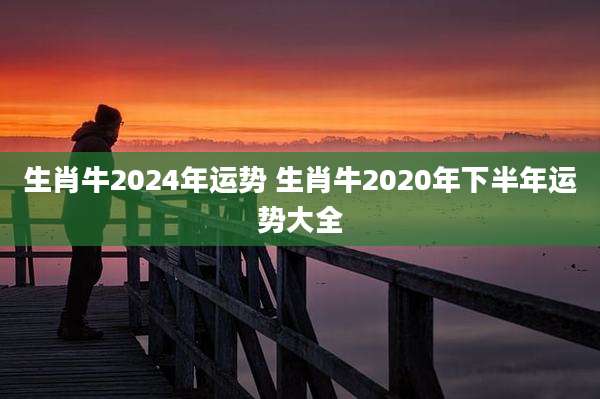 生肖牛2024年运势 生肖牛2020年下半年运势大全