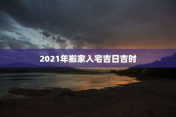 2021年搬家入宅吉日吉时