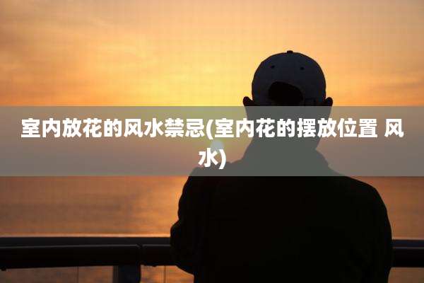 室内放花的风水禁忌(室内花的摆放位置 风水)