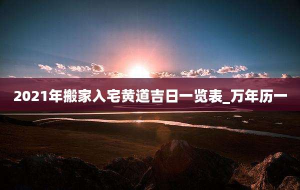 2021年搬家入宅黄道吉日一览表_万年历一