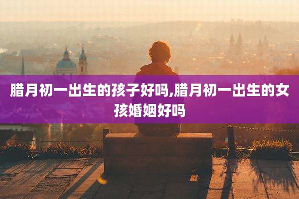 腊月初一出生的孩子好吗,腊月初一出生的女孩婚姻好吗