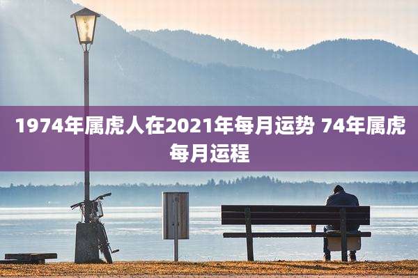 1974年属虎人在2021年每月运势 74年属虎每月运程