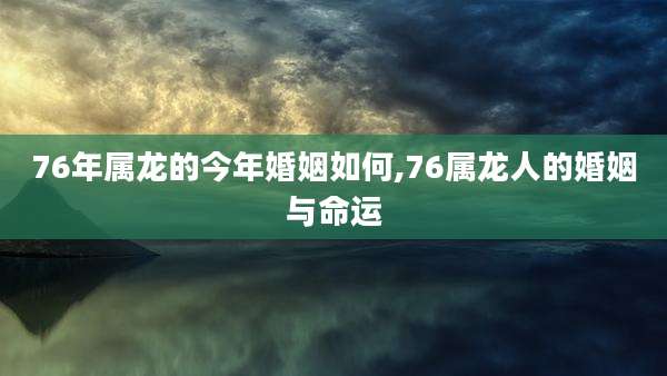 76年属龙的今年婚姻如何,76属龙人的婚姻与命运