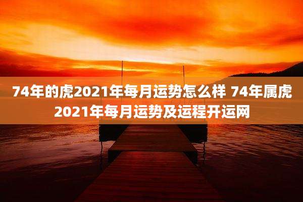74年的虎2021年每月运势怎么样 74年属虎2021年每月运势及运程开运网