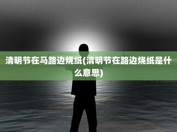 清明节在马路边烧纸(清明节在路边烧纸是什么意思)
