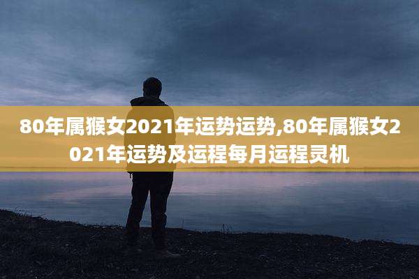 80年属猴女2021年运势运势,80年属猴女2021年运势及运程每月运程灵机