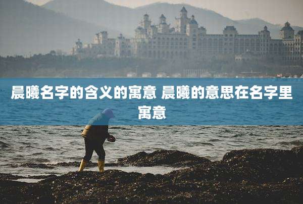 晨曦名字的含义的寓意 晨曦的意思在名字里寓意