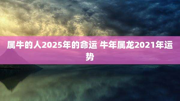 属牛的人2025年的命运 牛年属龙2021年运势