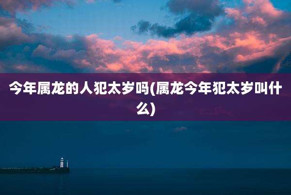 今年属龙的人犯太岁吗(属龙今年犯太岁叫什么)