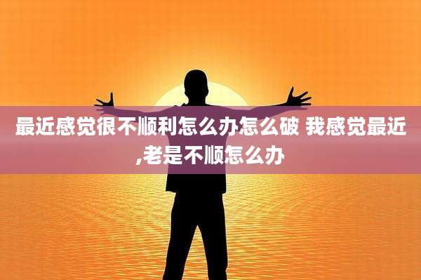 最近感觉很不顺利怎么办怎么破 我感觉最近,老是不顺怎么办