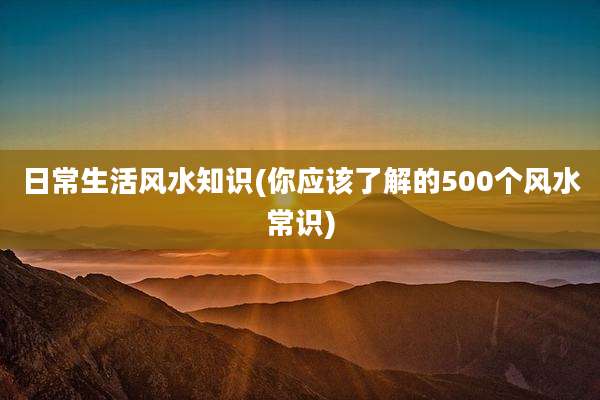 日常生活风水知识(你应该了解的500个风水常识)