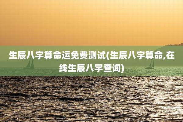 生辰八字算命运免费测试(生辰八字算命,在线生辰八字查询)
