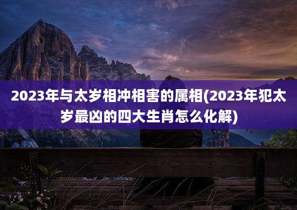 2023年与太岁相冲相害的属相(2023年犯太岁最凶的四大生肖怎么化解)