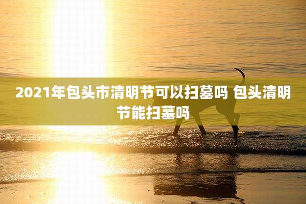 2021年包头市清明节可以扫墓吗 包头清明节能扫墓吗