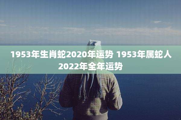 1953年生肖蛇2020年运势 1953年属蛇人2022年全年运势