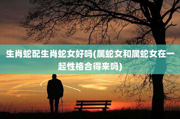 生肖蛇配生肖蛇女好吗(属蛇女和属蛇女在一起性格合得来吗)