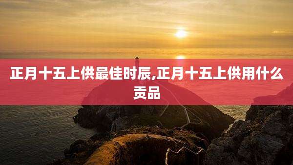 正月十五上供最佳时辰,正月十五上供用什么贡品