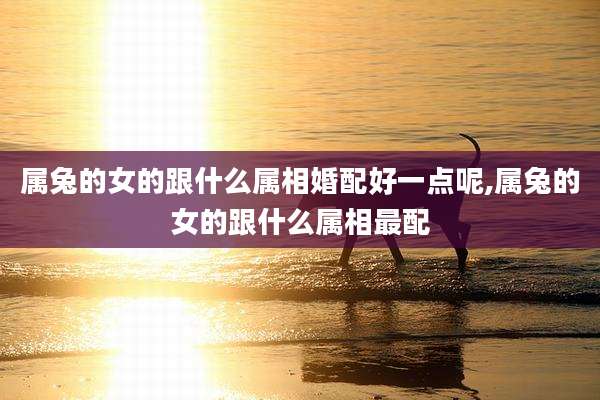 属兔的女的跟什么属相婚配好一点呢,属兔的女的跟什么属相最配