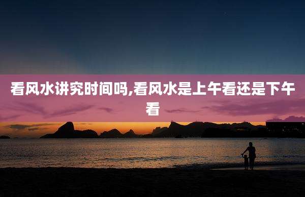 看风水讲究时间吗,看风水是上午看还是下午看