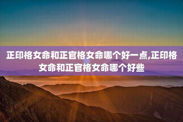 正印格女命和正官格女命哪个好一点,正印格女命和正官格女命哪个好些