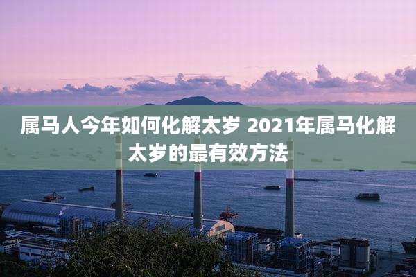 属马人今年如何化解太岁 2021年属马化解太岁的最有效方法