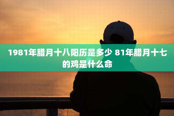 1981年腊月十八阳历是多少 81年腊月十七的鸡是什么命