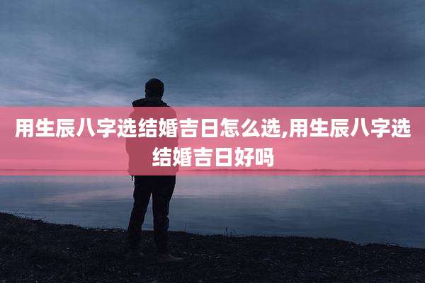 用生辰八字选结婚吉日怎么选,用生辰八字选结婚吉日好吗