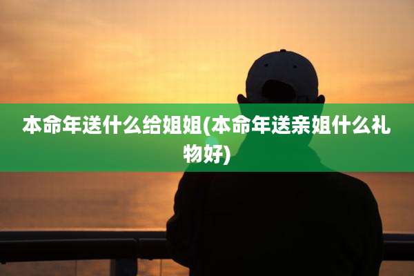 本命年送什么给姐姐(本命年送亲姐什么礼物好)