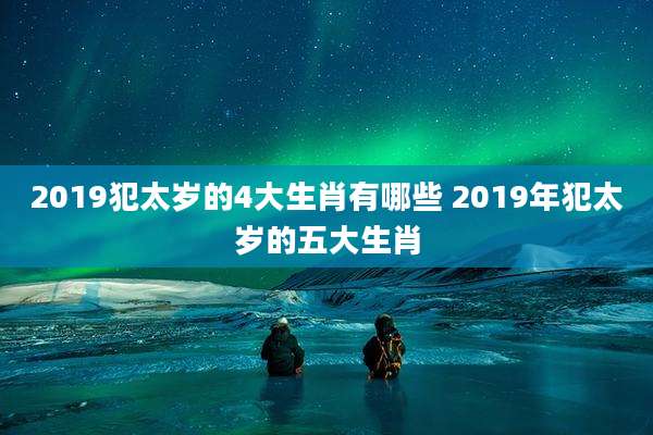 2019犯太岁的4大生肖有哪些 2019年犯太岁的五大生肖