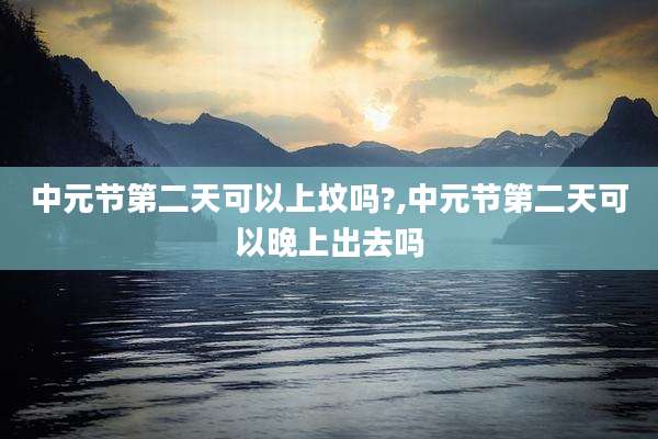 中元节第二天可以上坟吗?,中元节第二天可以晚上出去吗