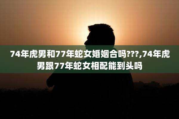 74年虎男和77年蛇女婚姻合吗???,74年虎男跟77年蛇女相配能到头吗