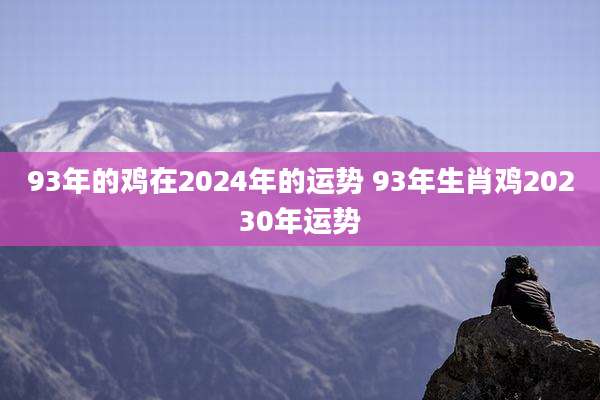 93年的鸡在2024年的运势 93年生肖鸡20230年运势