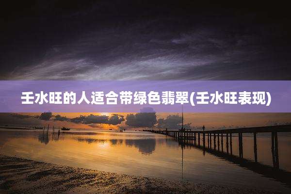 壬水旺的人适合带绿色翡翠(壬水旺表现)