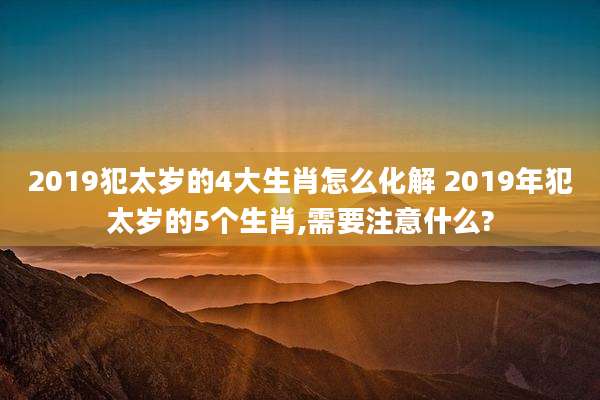 2019犯太岁的4大生肖怎么化解 2019年犯太岁的5个生肖,需要注意什么?