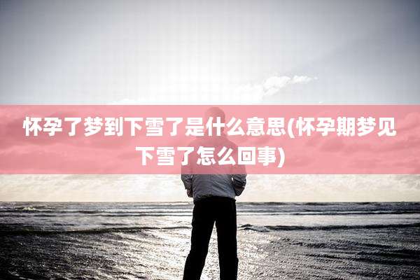 怀孕了梦到下雪了是什么意思(怀孕期梦见下雪了怎么回事)