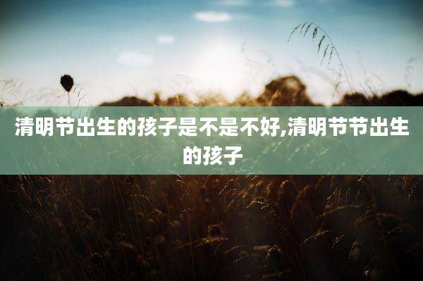 清明节出生的孩子是不是不好,清明节节出生的孩子