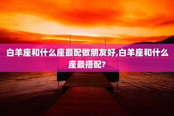 白羊座和什么座最配做朋友好,白羊座和什么座最搭配?