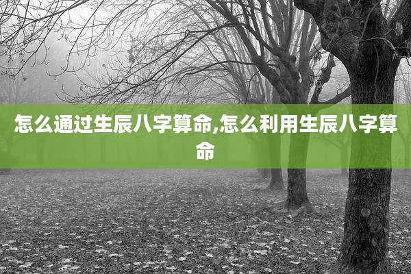 怎么通过生辰八字算命,怎么利用生辰八字算命