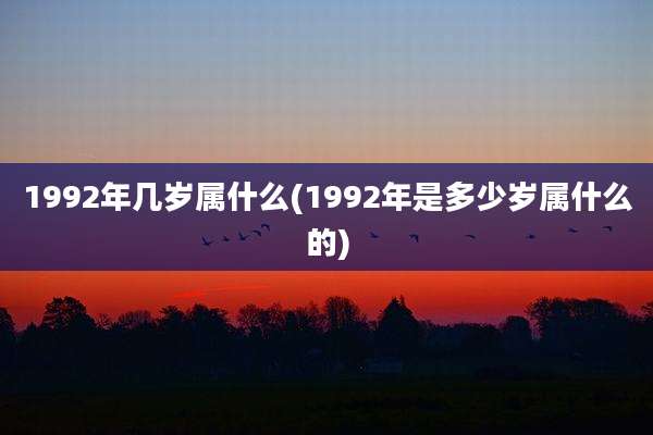 1992年几岁属什么(1992年是多少岁属什么的)