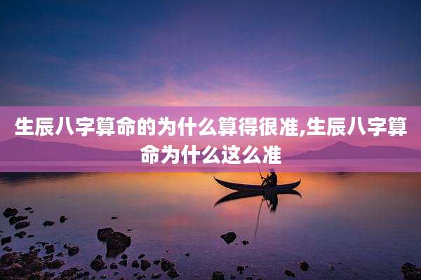 生辰八字算命的为什么算得很准,生辰八字算命为什么这么准