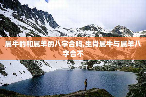 属牛的和属羊的八字合吗,生肖属牛与属羊八字合不