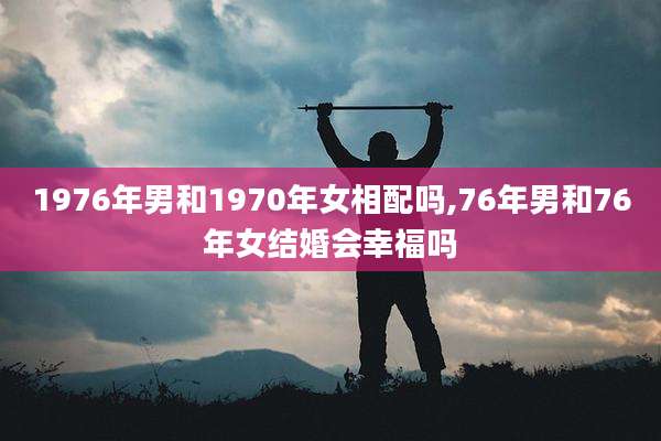 1976年男和1970年女相配吗,76年男和76年女结婚会幸福吗