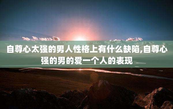 自尊心太强的男人性格上有什么缺陷,自尊心强的男的爱一个人的表现