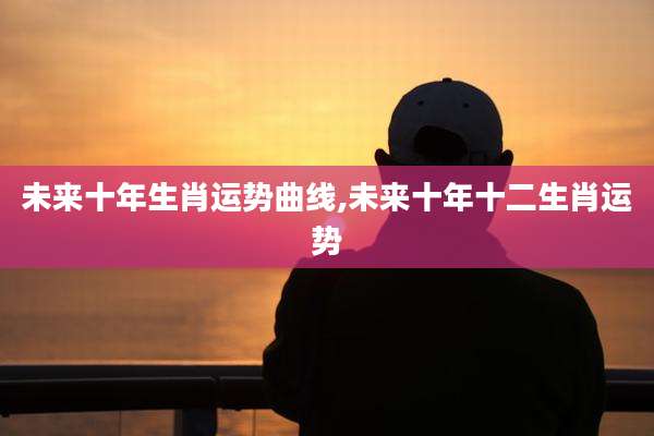 未来十年生肖运势曲线,未来十年十二生肖运势