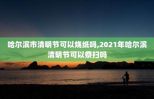 哈尔滨市清明节可以烧纸吗,2021年哈尔滨清明节可以祭扫吗