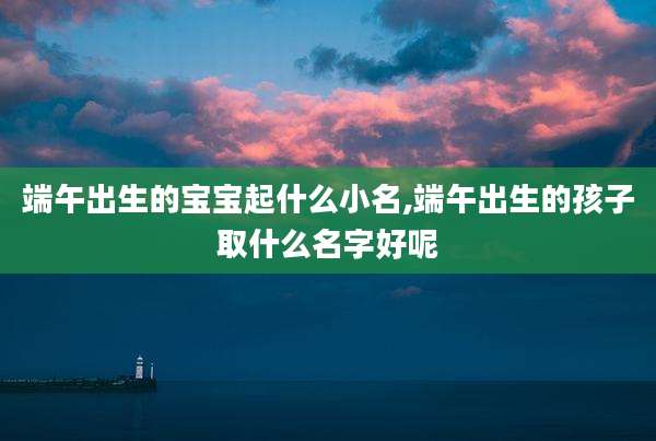 端午出生的宝宝起什么小名,端午出生的孩子取什么名字好呢