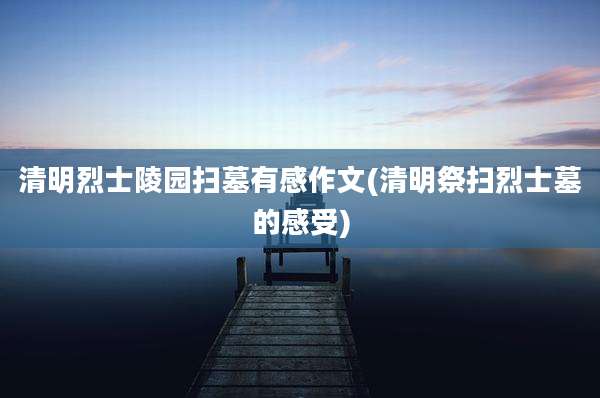 清明烈士陵园扫墓有感作文(清明祭扫烈士墓的感受)