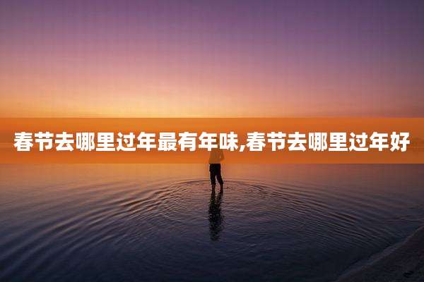 春节去哪里过年最有年味,春节去哪里过年好